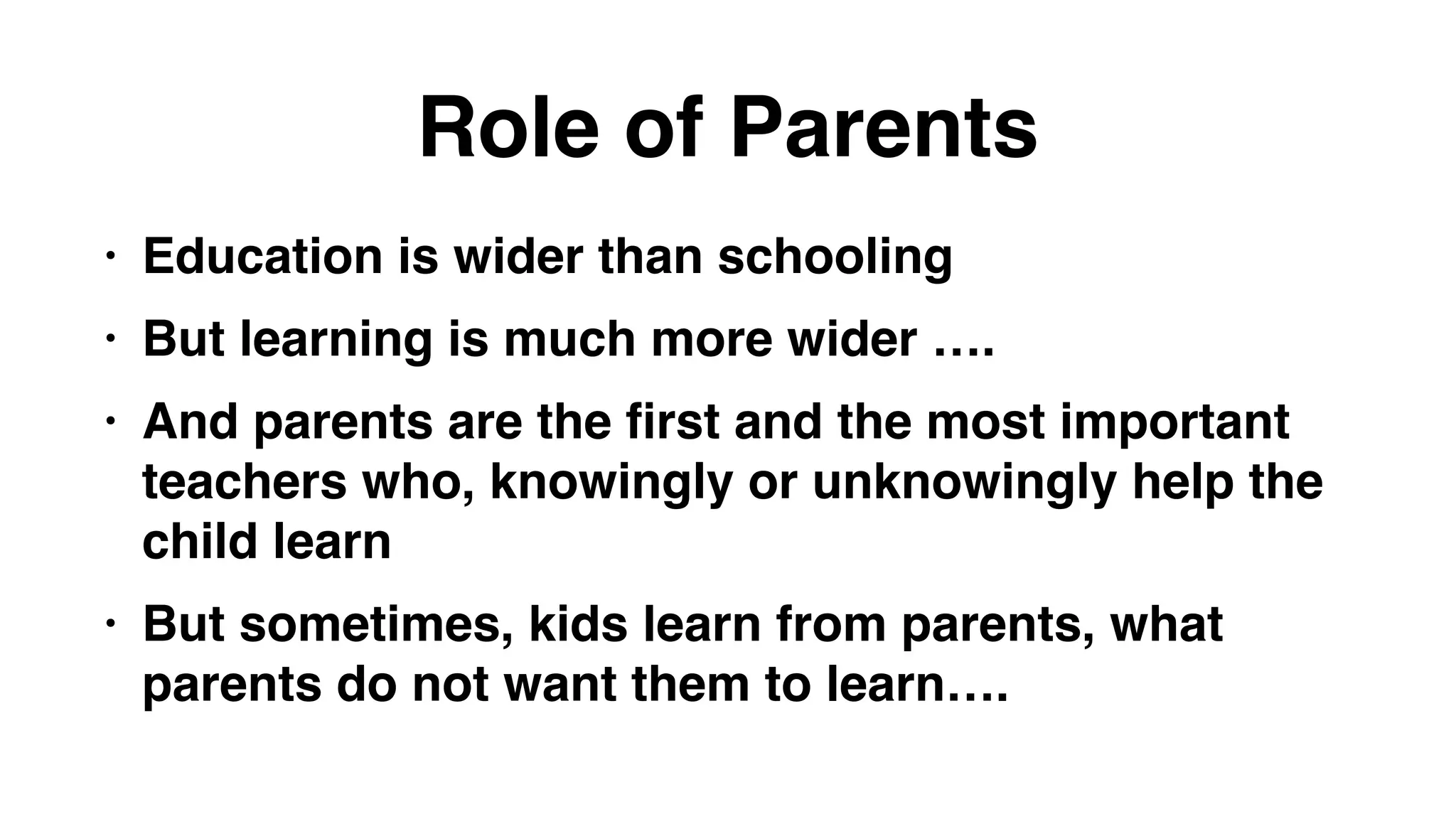 Role of Parents
• Education is wider than schooling
• But learning is much more wider ….
• And parents are the first and the most important
teachers who, knowingly or unknowingly help the
child learn
• But sometimes, kids learn from parents, what
parents do not want them to learn….
 