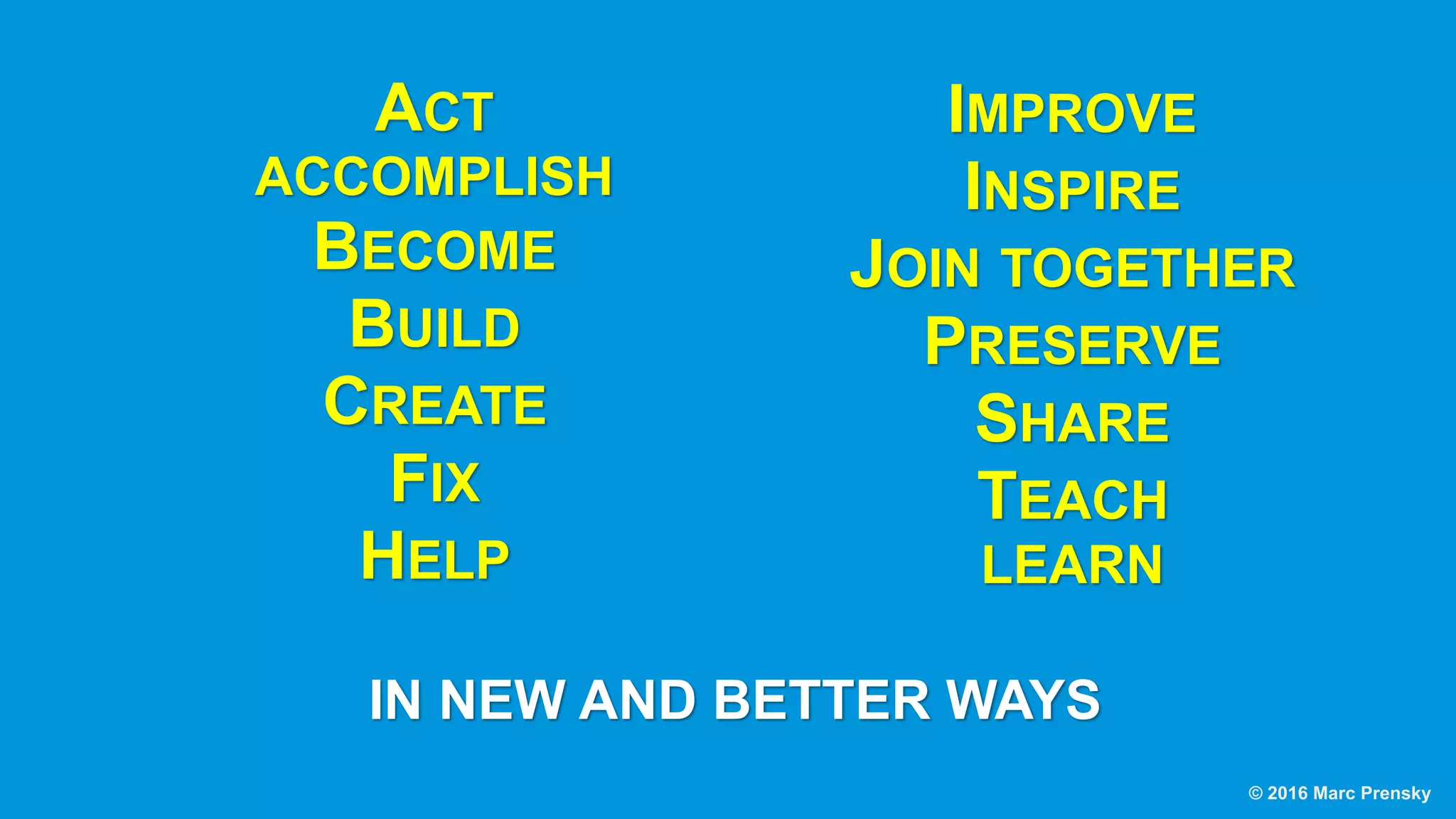 ACT
ACCOMPLISH
BECOME
BUILD
CREATE
FIX
HELP
IMPROVE
INSPIRE
JOIN TOGETHER
PRESERVE
SHARE
TEACH
LEARN
IN NEW AND BETTER WAYS
© 2016 Marc Prensky
 