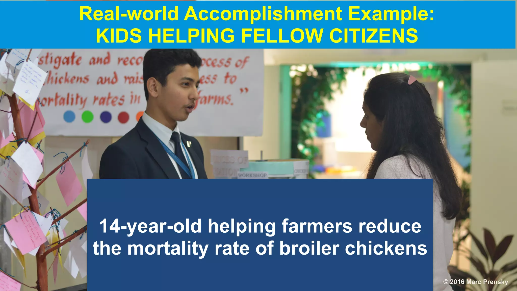14-year-old helping farmers reduce
the mortality rate of broiler chickens
Real-world Accomplishment Example:
KIDS HELPING FELLOW CITIZENS
© 2016 Marc Prensky
 