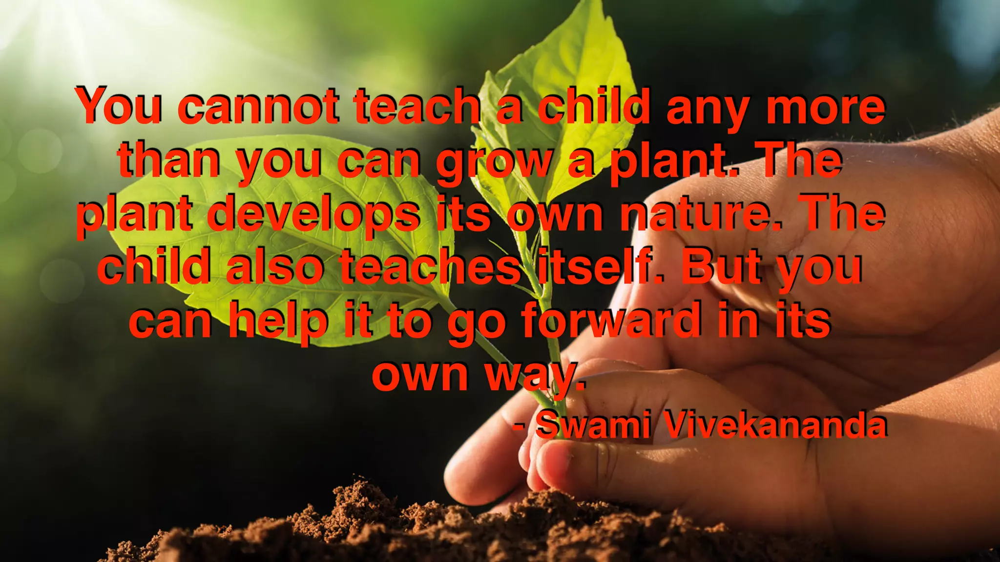 You cannot teach a child any more
than you can grow a plant. The
plant develops its own nature. The
child also teaches itself. But you
can help it to go forward in its
own way.
- Swami Vivekananda
 