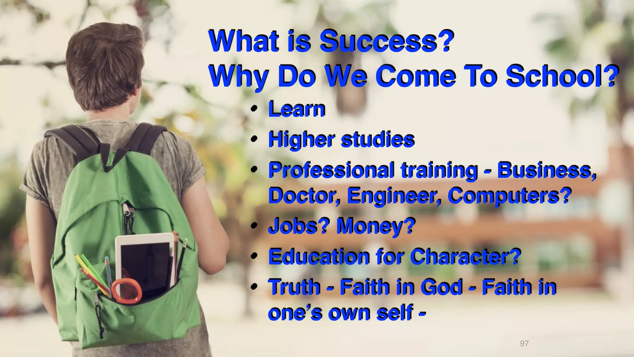 What is Success? 
Why Do We Come To School?
• Learn
• Higher studies
• Professional training - Business,
Doctor, Engineer, Computers?
• Jobs? Money?
• Education for Character?
• Truth - Faith in God - Faith in
one’s own self -
97
 