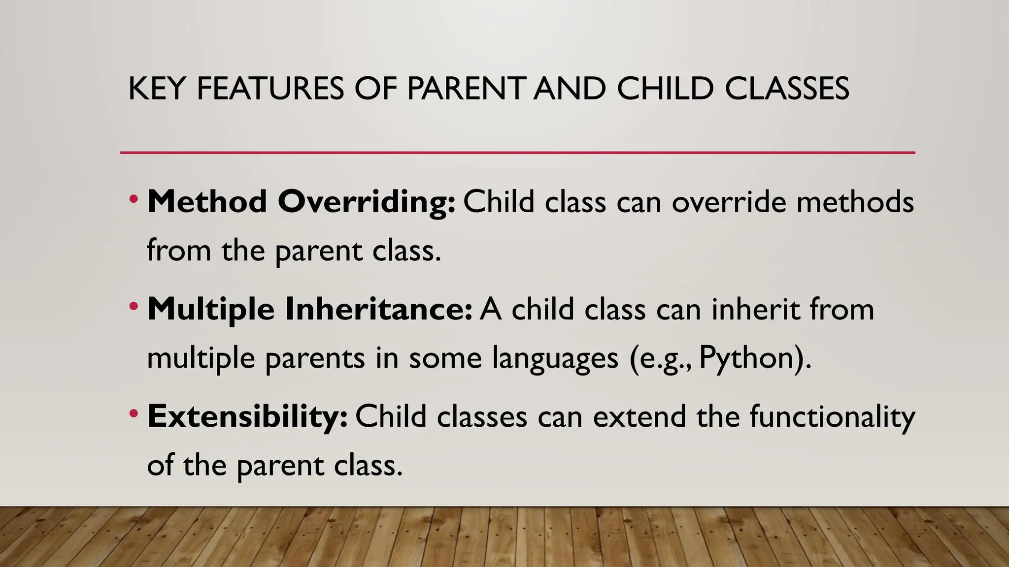 KEY FEATURES OF PARENT AND CHILD CLASSES
• Method Overriding: Child class can override methods
from the parent class.
• Multiple Inheritance: A child class can inherit from
multiple parents in some languages (e.g., Python).
• Extensibility: Child classes can extend the functionality
of the parent class.
 