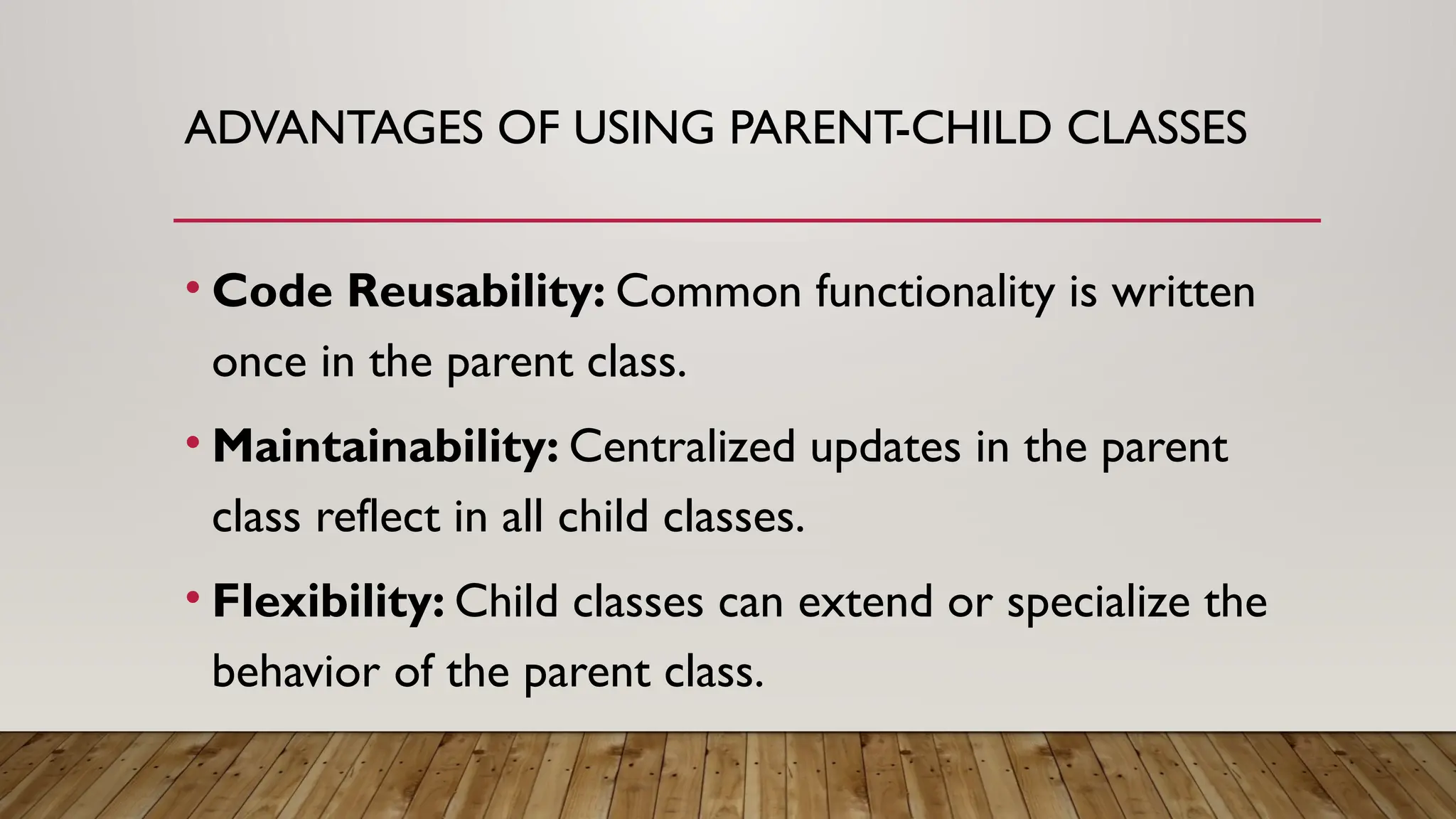 ADVANTAGES OF USING PARENT-CHILD CLASSES
• Code Reusability: Common functionality is written
once in the parent class.
• Maintainability: Centralized updates in the parent
class reflect in all child classes.
• Flexibility: Child classes can extend or specialize the
behavior of the parent class.
 