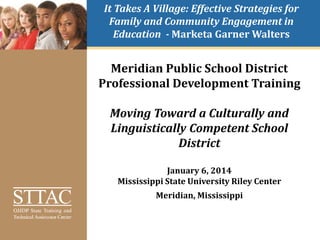 It Takes A Village: Effective Strategies for
Family and Community Engagement in
Education - Marketa Garner Walters
Meridian Public School District
Professional Development Training
Moving Toward a Culturally and
Linguistically Competent School
District
January 6, 2014
Mississippi State University Riley Center
Meridian, Mississippi
 