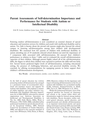 Parent Assessments of Self-determination Importance and
Performance for Students with Autism or
Intellectual Disability
Erik W. Carter, Kathleen Lynne Lane, Molly Cooney, Katherine Weir, Colleen K. Moss, and
Wendy Machalicek
Abstract
Fostering student self-determination is now considered an essential element of special
education and transition services for children and youth with intellectual disability and/or
autism. Yet, little is known about the pivotal role parents might play beyond the school
campus in fostering self-determination among their children with developmental
disabilities. We examined how 627 parents of children with intellectual disability or
autism attending one of 34 randomly selected school districts (a) rated the importance of
7 component skills associated with self-determination, (b) assessed their children’s
performance in relation to those 7 skills, and (c) evaluated the overall self-determination
capacities of their children. Although parents highly valued all of the self-determination
skills, the degree to which their children were reported to perform the skills well was fairly
low. Several factors predicted higher levels of self-determination, including educational
setting, the presence of challenging behaviors, and perceived disability severity. We
conclude by offering recommendations for equipping parents to better support their
children’s self-determination development.
Key Words: self-determination; families; severe disabilities; autism; inclusion
As the field of special education has evolved,
promoting student self-determination has emerged
as a prominent feature of recommended educa-
tional and transition services and supports for
students with disabilities. This emphasis is intimat-
ed within legislative and policy initiatives (e.g.,
Individuals with Disabilities Education Improve-
ment Act of 2004 [IDEA]), advocated by national
organizations (e.g., American Association on
Intellectual and Developmental Disabilities &
The Arc, 2008; Field, Martin, Miller, Ward, &
Wehmeyer, 1998; TASH, 2000), embedded within
professional standards for special educators (Coun-
cil for Exceptional Children, 2009; National
Council for Accreditation of Teacher Education,
2008), and reflected in the curricular standards of
many states (Wehmeyer, Field, Doren, & Mason,
2004). Moreover, evidence for the importance and
impact of fostering self-determination in the lives of
students with disabilities has accumulated steadily
(Cobb, Lehmann, Newman-Gonchar, & Alwell,
2009; Test et al., 2009; Wehmeyer et al., 2011).
Within the professional literature, most of the
empirical attention has focused on classrooms
and schools as the context within which self-
determination might be fostered among students
with disabilities. Recent descriptive studies indi-
cated general educators, special educators, and
paraprofessionals each identify self-determination
as an important instructional priority and report
taking varied steps to promote skills associated with
this domain (Carter, Lane, Pierson, & Stang, 2008;
Carter, Lane, & Sisco, 2011; Cho, Wehmeyer, &
Kingston, 2011; Stang, Carter, Lane, & Pierson,
AMERICAN JOURNAL ON INTELLECTUAL AND DEVELOPMENTAL DISABILITIES
2013, Vol. 118, No. 1, 16–31
EAAIDD
DOI: 10.1352/1944-7558-118.1.16
16 Parent self-determination
 
