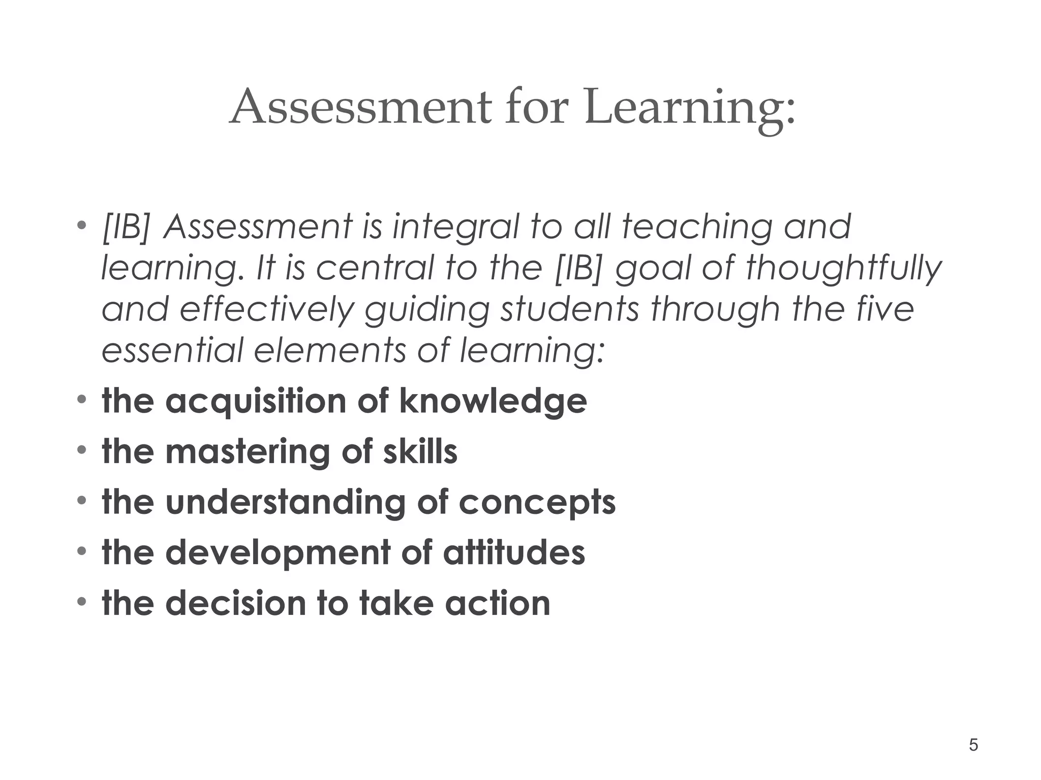 Assessment for Learning:  [IB] Assessment is integral to all teaching and learning. It is central to the [IB] goal of thoughtfully and effectively guiding students through the five essential elements of learning:  the acquisition of knowledge  the mastering of skills  the understanding of concepts  the development of attitudes  the decision to take action  