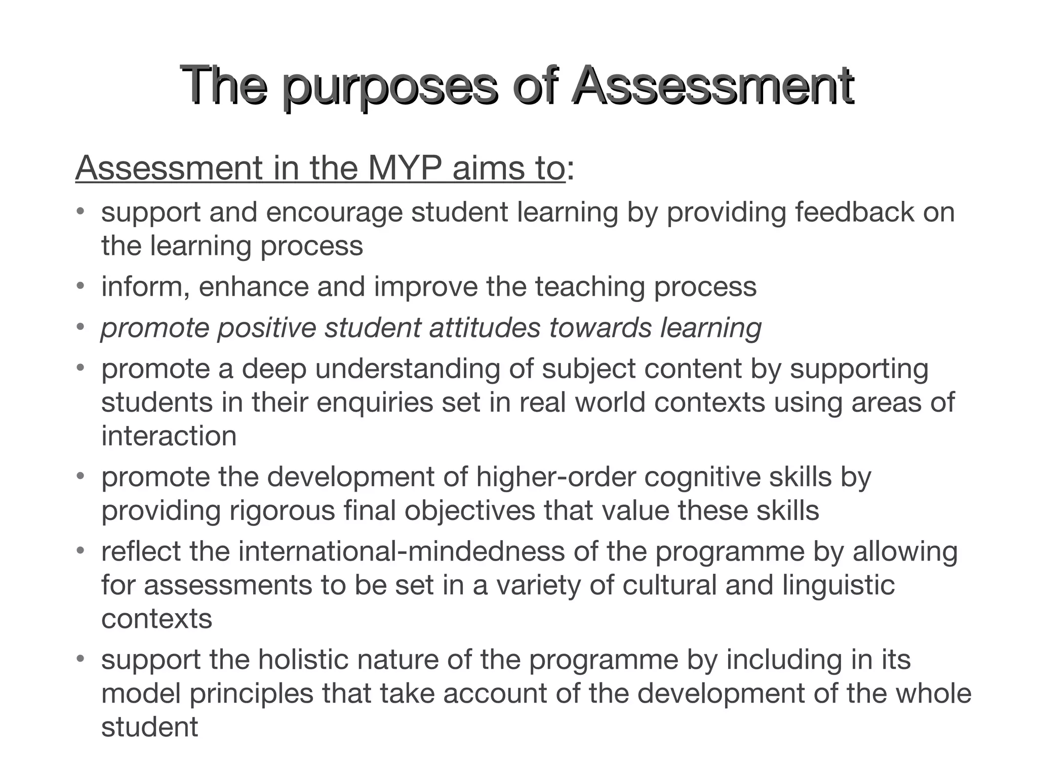 The purposes of Assessment Assessment in the MYP aims to : support and encourage student learning by providing feedback on the learning process inform, enhance and improve the teaching process promote positive student attitudes towards learning promote a deep understanding of subject content by supporting students in their enquiries set in real world contexts using areas of interaction promote the development of higher-order cognitive skills by providing rigorous final objectives that value these skills reflect the international-mindedness of the programme by allowing for assessments to be set in a variety of cultural and linguistic contexts support the holistic nature of the programme by including in its model principles that take account of the development of the whole student 
