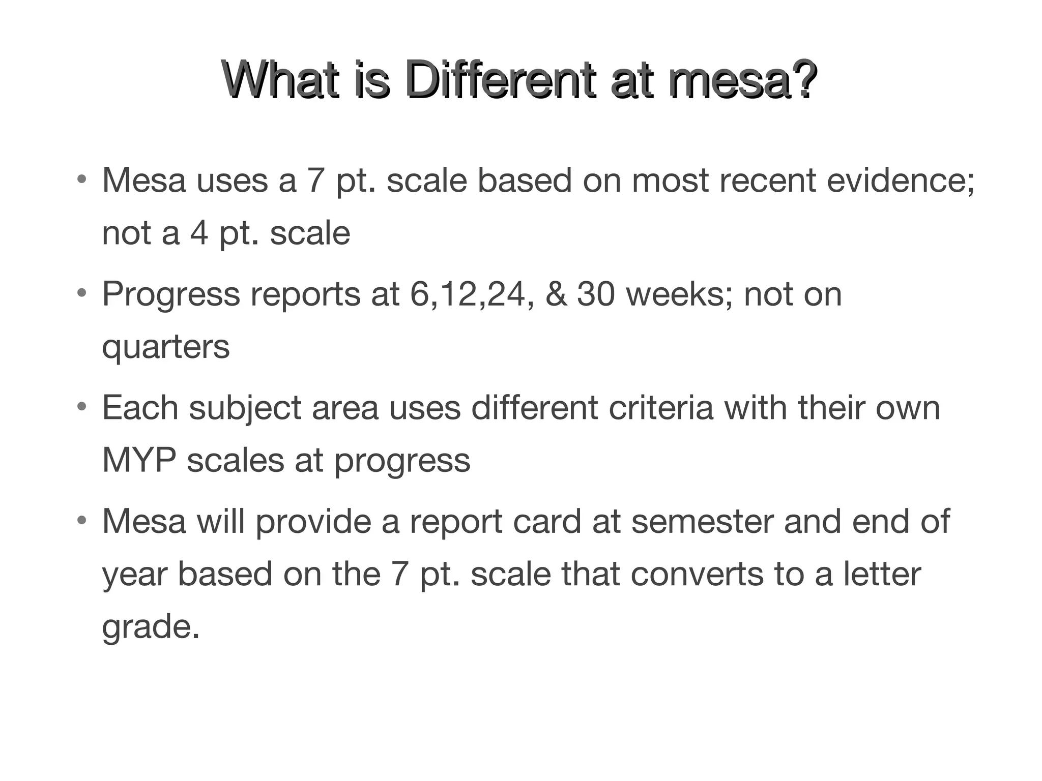 What is Different at mesa? Mesa uses a 7 pt. scale based on most recent evidence; not a 4 pt. scale  Progress reports at 6,12,24, & 30 weeks; not on quarters Each subject area uses different criteria with their own MYP scales at progress  Mesa will provide a report card at semester and end of year based on the 7 pt. scale that converts to a letter grade. 