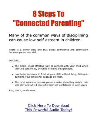 8 Steps To
   "Connected Parenting"
Many of the common ways of disciplining
can cause low self-esteem in children.

There is a better way, one that builds confidence and connection
between parent and child.


Discover...

  ✔ The single, most effective way to connect with your child when
    they are screaming, shouting or being disagreeable.

  ✔ How to be authentic in front of your child without lying, hiding or
    dumping your emotional baggage on them.

  ✔ The most common mistake parents make when they watch their
    kids play and why it can stifle their self-confidence in later years.

And, much, much more.




               Click Here To Download
              This Powerful Audio Today!
 