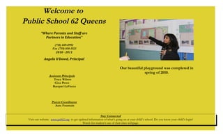 Welcome to
Public School 62 Queens
“Where Parents and Staff are
Partners in Education”
(718) 849-0992
Fax (719) 850-5521
2010 - 2011
Angela O’Dowd, Principal
Assistant Principals
Tracy Wilson
Gina Perez
Racquel LaVacca
Parent Coordinator
Aura Fountain
Stay Connected
Visit our website: www.ps062.org to get updated information of what’s going on at your child’s school. Do you know your child’s login?
Watch for student’s use of their class webpage.
Our beautiful playground was completed in
spring of 2010.
 