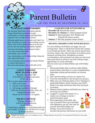 Mt. Hood Community College Head Start

Parent Bulletin
FOR

THE

COLLEGE SCHOLARSHIPS
The National Head Start Association and the
Oregon Head Start association awards
scholarships to current parents and Head Start
graduates who are high school seniors.
Although applications are not due until April 1st,
there are things you need to start working on now.
Please refer to the websites listed to review the
process and start putting your packet together.
National scholarships can be found at http://
www.nhsa.org/membership/
scholarships_and_awards.
State scholarships can be found at http://ohsa.net/
index.php/scholarships.
If you need help, please ask your Family Worker
or contact Mavonnie at
Mavonnie.deitz@mhcc.edu or 503-491-6130.
PARENT WORKSHOP

HOW TO FIND A JOB
Thursday, December 19th
6:30-8:00 p.m. at Hazelwood center
35 NE 148 Ave.
This is a great opportunity to learn:
 Write your resume
 Tips for a job interview
 Job listings available in Portland
Child care and dinner available. Sorry, no
transportation provided.
Please call 503-491-6111 to register.

POLICY COUNCIL
Thursday, December 19
6:00-8:30 pm at Rockwood
124 NE 181 Ave.
A light dinner, transportation and limited child care
are available. Call the office 503-491-6111 to sign
up for transportation.

WEEK

OF

DECEMBER

16,

2013

CLOSURES FOR WINTER BREAK
December 20- Russellville closed
December 23- January 3– Entire program closed
January 6- Maywood open. ECC Student and
Russellville classes resume
January 7- Part Day program classes resume
HELPING CHILDREN COPE WITH HOLIDAYS
For most children, the holidays are happy, fun, and
exciting times. There is a break from school and a chance
to see friends and family. There may also be special food,
activities, rituals, trips, and excitement. Even these joyous
moments can bring stress. Disruptions in routine,
overstimulation, and excitement can make you more tired
than usual which we all know can lead to being cranky,
oppositional, or overly-emotional.
Here are some ways to help children cope with holiday
stress:
1. Discussing holiday plans in advance help children
function better when there is a sense of predictability.
Impromptu rushing and uncertainty can increase
stress.
2. Don’t promise things you have no control over.
3. Your time and attention is the best gift you can give.
4. Make sure your child gets plenty of rest. Sticking to a
predictable bedtime routine increases your child’s
ability to be ready and bounce back from increased
excitement.
5. Maintain family traditions and build your values by
involving your children.
6. Laughter is a great stress beater. It’s a
simple way to change everyone’s
mood from bad to good.
7. Most importantly as the adult, take
care of yourself. Don’t get overloaded
with obligations, get rest, take time for
yourself, and acknowledge your
feelings. If you feel stressed, it
increases the pressure and tension on your child.

Websites for Parents: http://www.kidsknowit.com ~ Making education fun and free. Free educational Websites for the young,
and the young at heart.

 