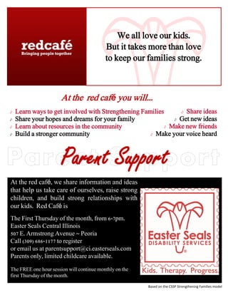 We all love our kids.
                                           But it takes more than love
                                           to keep our families strong.



                       At the red café you will...
   Learn ways to get involved with Strengthening Families       Share ideas

   Share your hopes and dreams for your family                Get new ideas

   Learn about resources in the community                  Make new friends

   Build a stronger community                        Make your voice heard




                       Parent Support
At the red café, we share information and ideas
that help us take care of ourselves, raise strong
children, and build strong relationships with
our kids. Red Café is
The First Thursday of the month, from 6-7pm.
Easter Seals Central Illinois
507 E. Armstrong Avenue ~ Peoria
Call (309) 686-1177 to register
or email us at parentsupport@ci.easterseals.com
Parents only, limited childcare available.

The FREE one hour session will continue monthly on the
first Thursday of the month.

                                                         Based on the CSSP Strengthening Families model
 
