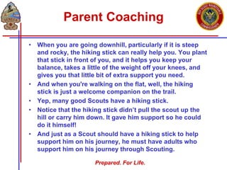Prepared. For Life.
Parent Coaching
• When you are going downhill, particularly if it is steep
and rocky, the hiking stick can really help you. You plant
that stick in front of you, and it helps you keep your
balance, takes a little of the weight off your knees, and
gives you that little bit of extra support you need.
• And when you're walking on the flat, well, the hiking
stick is just a welcome companion on the trail.
• Yep, many good Scouts have a hiking stick.
• Notice that the hiking stick didn’t pull the scout up the
hill or carry him down. It gave him support so he could
do it himself!
• And just as a Scout should have a hiking stick to help
support him on his journey, he must have adults who
support him on his journey through Scouting.
 