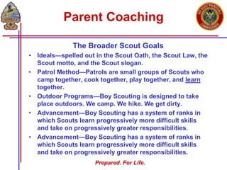 Prepared. For Life.
Parent Coaching
The Broader Scout Goals
• Ideals—spelled out in the Scout Oath, the Scout Law, the
Scout motto, and the Scout slogan.
• Patrol Method—Patrols are small groups of Scouts who
camp together, cook together, play together, and learn
together.
• Outdoor Programs—Boy Scouting is designed to take
place outdoors. We camp. We hike. We get dirty.
• Advancement—Boy Scouting has a system of ranks in
which Scouts learn progressively more difficult skills
and take on progressively greater responsibilities.
• Advancement—Boy Scouting has a system of ranks in
which Scouts learn progressively more difficult skills
and take on progressively greater responsibilities.
 