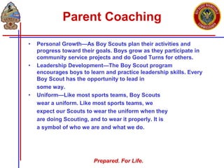 Prepared. For Life.
Parent Coaching
• Personal Growth—As Boy Scouts plan their activities and
progress toward their goals. Boys grow as they participate in
community service projects and do Good Turns for others.
• Leadership Development—The Boy Scout program
encourages boys to learn and practice leadership skills. Every
Boy Scout has the opportunity to lead in
some way.
• Uniform—Like most sports teams, Boy Scouts
wear a uniform. Like most sports teams, we
expect our Scouts to wear the uniform when they
are doing Scouting, and to wear it properly. It is
a symbol of who we are and what we do.
 