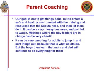 Prepared. For Life.
Parent Coaching
• Our goal is not to get things done, but to create a
safe and healthy environment with the training and
resources that the Scouts need, and then let them
do it. It can be a very messy business, and painful
to watch. Meetings where the boy leaders are in
charge can be very chaotic.
• It can be very tempting for adults to jump in and
sort things out, because that is what adults do.
But the boys then learn that mom and dad will
continue to do everything for them
 
