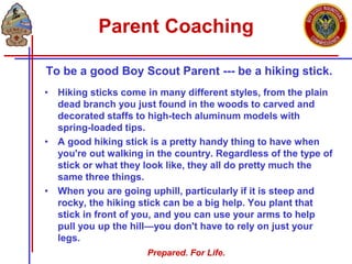 Prepared. For Life.
Parent Coaching
To be a good Boy Scout Parent --- be a hiking stick.
• Hiking sticks come in many different styles, from the plain
dead branch you just found in the woods to carved and
decorated staffs to high-tech aluminum models with
spring-loaded tips.
• A good hiking stick is a pretty handy thing to have when
you're out walking in the country. Regardless of the type of
stick or what they look like, they all do pretty much the
same three things.
• When you are going uphill, particularly if it is steep and
rocky, the hiking stick can be a big help. You plant that
stick in front of you, and you can use your arms to help
pull you up the hill—you don't have to rely on just your
legs.
 