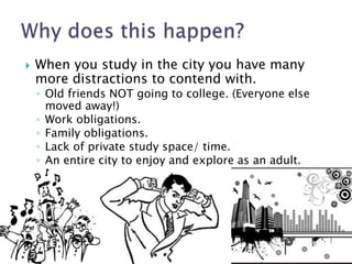  When you study in the city you have many 
more distractions to contend with. 
◦ Old friends NOT going to college. (Everyone else 
moved away!) 
◦ Work obligations. 
◦ Family obligations. 
◦ Lack of private study space/ time. 
◦ An entire city to enjoy and explore as an adult. 
 