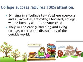  By living in a “college town”, where everyone 
and all activities are college focused, college 
will be literally all around your child. 
 They will be eating, sleeping and living 
college, without the distractions of the 
outside world. 
 