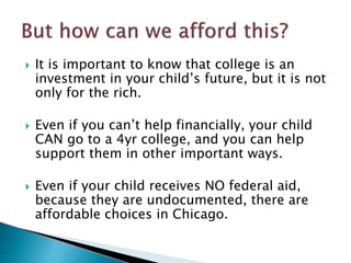  It is important to know that college is an 
investment in your child’s future, but it is not 
only for the rich. 
 Even if you can’t help financially, your child 
CAN go to a 4yr college, and you can help 
support them in other important ways. 
 Even if your child receives NO federal aid, 
because they are undocumented, there are 
affordable choices in Chicago. 
 