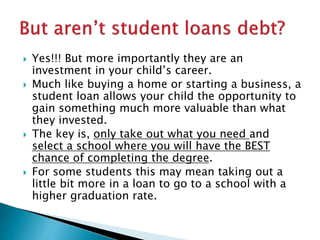  Yes!!! But more importantly they are an 
investment in your child’s career. 
 Much like buying a home or starting a business, a 
student loan allows your child the opportunity to 
gain something much more valuable than what 
they invested. 
 The key is, only take out what you need and 
select a school where you will have the BEST 
chance of completing the degree. 
 For some students this may mean taking out a 
little bit more in a loan to go to a school with a 
higher graduation rate. 
 