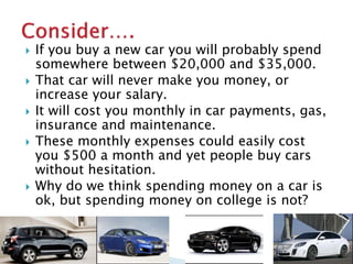  If you buy a new car you will probably spend 
somewhere between $20,000 and $35,000. 
 That car will never make you money, or 
increase your salary. 
 It will cost you monthly in car payments, gas, 
insurance and maintenance. 
 These monthly expenses could easily cost 
you $500 a month and yet people buy cars 
without hesitation. 
 Why do we think spending money on a car is 
ok, but spending money on college is not? 
 