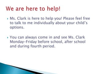  Ms. Clark is here to help you! Please feel free 
to talk to me individually about your child’s 
options. 
 You can always come in and see Ms. Clark 
Monday-Friday before school, after school 
and during fourth period. 
 