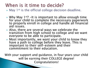  May 1st is the official college decision deadline. 
 Why May 1st? -It is important to allow enough time 
for your child to complete the necessary paperwork 
to properly enroll in college and handle all financial 
aid issues. 
 Also, there are several ways we celebrate the 
transition from high school to college and we want 
everyone to be able to participate. 
 Most importantly, we want your child to know they 
have a path to college before they leave. This is 
important to their self-esteem and their 
commitment to their education. 
With your support and guidance, in four years your child 
will be earning their COLLEGE degree! 
Congratulations! 
