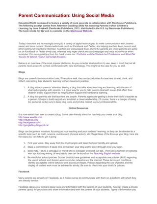 Parent Communication: Using Social Media
EducationWorld is pleased to feature a variety of book excerpts in collaboration with Stenhouse Publishers.
The following excerpt comes from Attention Grabbing Skills for Involving Parents in their Children’s
Learning, by Jane Baskwill (Pembroke Publishers, 2013; distributed in the U.S. by Stenhouse Publishers).
The book retails for $22 and is available on the Stenhouse Web site.
Today’s teachers are increasingly turning to a variety of digital technologies to make communication with parents
easier and more current. Social-media tools, such as Facebook and Twitter, are helping teachers keep parents and
other community members informed. Teachers are encouraged to go where the parents are; more parents are apt to
be on Facebook or Twitter every day, whereas they might check the class webpage only once in a while or when
reminded. For more great tips from this book, check out: Portfolios and the Student-Led Conference and What Did
You Do At School Today? Get Great Answers.
Below is an overview of the most popular platforms. As you consider what platform to use, keep in mind that not all
parents have access to (or feel comfortable with) new technology. This might be the case for you as well.
Blogs
Blogs are powerful communication tools. When done well, they are opportunities for teachers to read, think, and
reflect, connecting their students’ learning to their classroom practice.
1. A blog attracts parents’ attention. Having a blog that talks about teaching and learning, with the aim of
sharing knowledge with parents, is a great way for you to help parents deal with issues that affect their
children and to support them by helping them support their children’s learning.
2. A blog lets parents see that teachers are people. Parents appreciate getting to know their child’s teacher as
a person. It helps to build rapport and establish a closer relationship. Of course, there is a danger of being
too personal, so be sure to keep blog posts and photos related to your professional life.
Online Resources
It is now easier than ever to create a blog. Some user-friendly sites that can help you create your blog:
http://www.weebly.com
http://edublogs.org/
http://wordpress.com/
http://googleblog.blogspot.ca/
Blogs can be general in nature, focusing on your teaching and your students’ learning; or they can be devoted to a
specific topic such as math, science, nutrition and physical activity, etc. Regardless of the focus of your blog, here are
the steps you can take to get it going:
1. Find your voice. Stay away from too much jargon and keep the tone friendly and upbeat.
2. Make a commitment. It takes time to maintain your blog and to see it through once you begin.
3. Seek help. Talk to a colleague or friend who is a blogger and seek out tips. There are a number of websites
with tips for blog writing. A very helpful one can be found on the Teaching English website.
4. Be mindful of school policies. School districts have guidelines and acceptable use policies (AUP) regarding
the use of school- and division-wide computer networks and the Internet. These terms and conditions
identify acceptable online behavior and access privileges. Policies regarding the use of photos and the
display of student work must be adhered to strictly. Be sure to check into your district’s policies.
Facebook
Many parents are already on Facebook, so it makes sense to communicate with them on a platform with which they
are already familiar.
Facebook allows you to share class news and information with the parents of your students. You can create a private
parents’ group for your class and share information only with the parents of your students. Types of information you
 