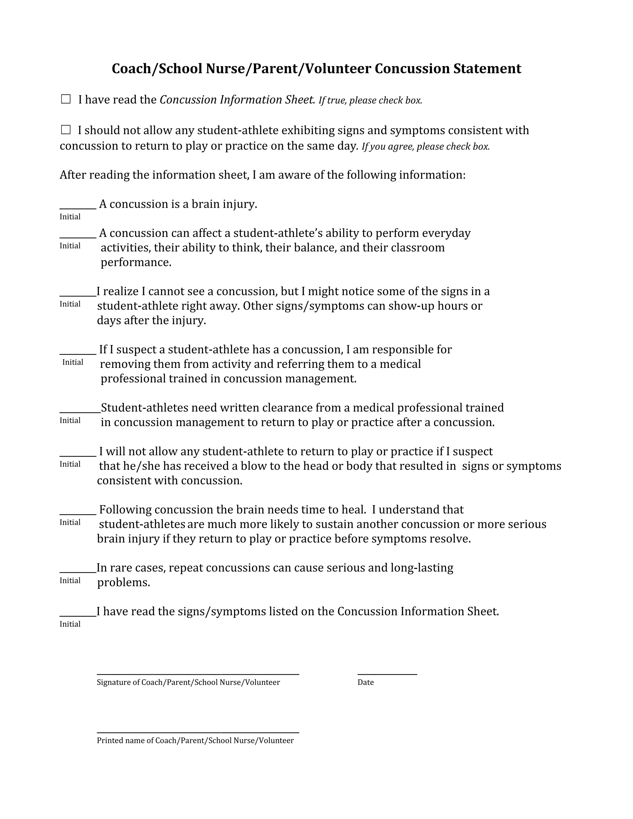 Coach/School Nurse/Parent/Volunteer Concussion Statement

☐ I have read the Concussion Information Sheet. If true, please check box.

☐ I should not allow any student-athlete exhibiting signs and symptoms consistent with
concussion to return to play or practice on the same day. If you agree, please check box.

After reading the information sheet, I am aware of the following information:

________ A concussion is a brain injury.
Initial

________ A concussion can affect a student-athlete’s ability to perform everyday
Initial  activities, their ability to think, their balance, and their classroom
         performance.

________I realize I cannot see a concussion, but I might notice some of the signs in a
Initial student-athlete right away. Other signs/symptoms can show-up hours or
        days after the injury.

________ If I suspect a student-athlete has a concussion, I am responsible for
 Initial removing them from activity and referring them to a medical
         professional trained in concussion management.

_________Student-athletes need written clearance from a medical professional trained
Initial  in concussion management to return to play or practice after a concussion.

________ I will not allow any student-athlete to return to play or practice if I suspect
Initial  that he/she has received a blow to the head or body that resulted in signs or symptoms
        consistent with concussion.

________ Following concussion the brain needs time to heal. I understand that
Initial  student-athletes are much more likely to sustain another concussion or more serious
        brain injury if they return to play or practice before symptoms resolve.

________In rare cases, repeat concussions can cause serious and long-lasting
Initial problems.

________I have read the signs/symptoms listed on the Concussion Information Sheet.
Initial




          ____________________________________________          _____________
          Signature of Coach/Parent/School Nurse/Volunteer      Date




          ____________________________________________
          Printed name of Coach/Parent/School Nurse/Volunteer
 