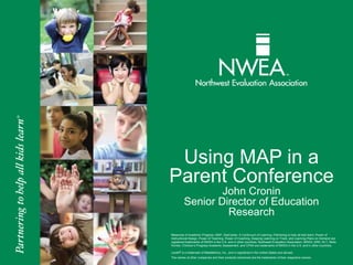 Using MAP in a 
Parent Conference 
John Cronin 
Senior Director of Education 
Research 
Measures of Academic Progress, MAP, DesCartes: A Continuum of Learning, Partnering to help all kids learn, Power of 
Instructional Design, Power of Teaching, Power of Coaching, Keeping Learning on Track, and Learning Plans on Demand are 
registered trademarks of NWEA in the U.S. and in other countries. Northwest Evaluation Association, NWEA, GRD, KLT, Skills 
Pointer, Children’s Progress Academic Assessment, and CPAA are trademarks of NWEA in the U.S. and in other countries. 
Lexile® is a trademark of MetaMetrics, Inc., and is registered in the United States and abroad. 
The names of other companies and their products mentioned are the trademarks of their respective owners. 
 