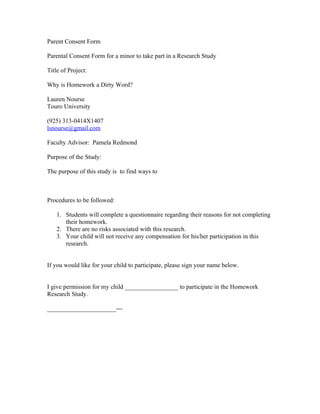 Parent Consent Form

Parental Consent Form for a minor to take part in a Research Study

Title of Project:

Why is Homework a Dirty Word?

Lauren Nourse
Touro University

(925) 313-0414X1407
lsnourse@gmail.com

Faculty Advisor: Pamela Redmond

Purpose of the Study:

The purpose of this study is to find ways to



Procedures to be followed:

    1. Students will complete a questionnaire regarding their reasons for not completing
       their homework.
    2. There are no risks associated with this research.
    3. Your child will not receive any compensation for his/her participation in this
       research.


If you would like for your child to participate, please sign your name below.


I give permission for my child _________________ to participate in the Homework
Research Study.

______________________---
 