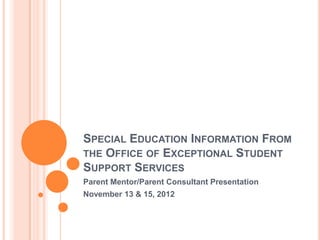 SPECIAL EDUCATION INFORMATION FROM
THE OFFICE OF EXCEPTIONAL STUDENT
SUPPORT SERVICES
Parent Mentor/Parent Consultant Presentation
November 13 & 15, 2012
 