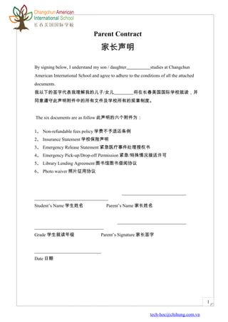 1
Parent Contract
家长声明
By signing below, I understand my son / daughter studies at Changchun
American International School and agree to adhere to the conditions of all the attached
documents.
我以下的签字代表我理解我的儿子/女儿 将在长春美国国际学校就读，并
同意遵守此声明附件中的所有文件及学校所有的规章制度。
The six documents are as follow 此声明的六个附件为：
1、 Non-refundable fees policy 学费不予退还条例
2、 Insurance Statement 学校保险声明
3、 Emergency Release Statement 紧急医疗事件处理授权书
4、 Emergency Pick-up/Drop-off Permission 紧急/特殊情况接送许可
5、 Library Lending Agreement 图书馆图书借阅协议
6、 Photo waiver 照片征用协议
____________________________
________________________________
Student’s Name 学生姓名 Parent’s Name 家长姓名
______________________________
______________________________
Grade 学生就读年级 Parent’s Signature 家长签字
_____________________________
Date 日期
tech-hoc@chihung.com.vn
 