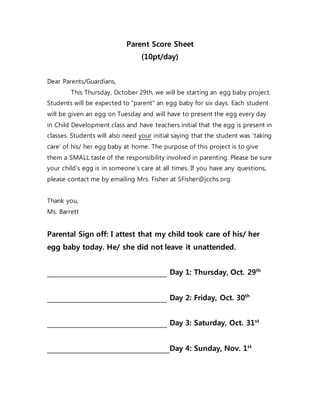 Parent Score Sheet
(10pt/day)
Dear Parents/Guardians,
This Thursday, October 29th, we will be starting an egg baby project.
Students will be expected to "parent" an egg baby for six days. Each student
will be given an egg on Tuesday and will have to present the egg every day
in Child Development class and have teachers initial that the egg is present in
classes. Students will also need your initial saying that the student was ‘taking
care’ of his/ her egg baby at home. The purpose of this project is to give
them a SMALL taste of the responsibility involved in parenting. Please be sure
your child’s egg is in someone’s care at all times. If you have any questions,
please contact me by emailing Mrs. Fisher at SFisher@jcchs.org.
Thank you,
Ms. Barrett
Parental Sign off: I attest that my child took care of his/ her
egg baby today. He/ she did not leave it unattended.
Day 1: Thursday, Oct. 29th
Day 2: Friday, Oct. 30th
Day 3: Saturday, Oct. 31st
Day 4: Sunday, Nov. 1st
 