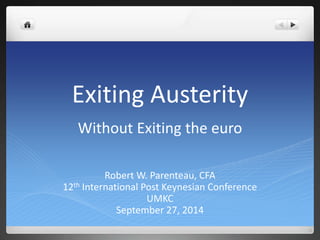 Exiting Austerity 
Without Exiting the euro 
Robert W. Parenteau, CFA 
12th International Post Keynesian Conference 
UMKC 
September 27, 2014 
 