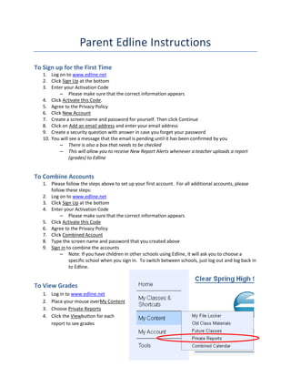 Parent Edline Instructions
To Sign up for the First Time
   1. Log on to www.edline.net
   2. Click Sign Up at the bottom
   3. Enter your Activation Code
          – Please make sure that the correct information appears
   4. Click Activate this Code.
   5. Agree to the Privacy Policy
   6. Click New Account
   7. Create a screen name and password for yourself. Then click Continue
   8. Click on Add an email address and enter your email address
   9. Create a security question with answer in case you forget your password
   10. You will see a message that the email is pending until it has been confirmed by you
          – There is also a box that needs to be checked
          – This will allow you to receive New Report Alerts whenever a teacher uploads a report
               (grades) to Edline


To Combine Accounts
   1. Please follow the steps above to set up your first account. For all additional accounts, please
      follow these steps:
   2. Log on to www.edline.net
   3. Click Sign Up at the bottom
   4. Enter your Activation Code
           – Please make sure that the correct information appears
   5. Click Activate this Code
   6. Agree to the Privacy Policy
   7. Click Combined Account
   8. Type the screen name and password that you created above
   9. Sign in to combine the accounts
           – Note: If you have children in other schools using Edline, it will ask you to choose a
               specific school when you sign in. To switch between schools, just log out and log back in
               to Edline.


To View Grades
   1.   Log in to www.edline.net
   2.   Place your mouse overMy Content
   3.   Choose Private Reports
   4.   Click the Viewbutton for each
        report to see grades
 