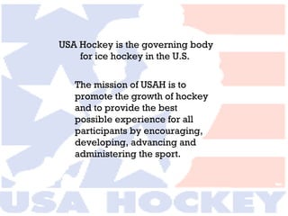 USA Hockey is the governing body  for ice hockey in the U.S.  The mission of USAH is to promote the growth of hockey and to provide the best possible experience for all participants by encouraging, developing, advancing and administering the sport. 