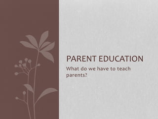 What do we have to teach
parents?
PARENT EDUCATION
 