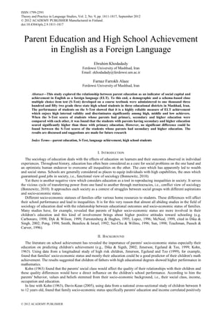 ISSN 1799-2591
Theory and Practice in Language Studies, Vol. 2, No. 9, pp. 1811-1817, September 2012
© 2012 ACADEMY PUBLISHER Manufactured in Finland.
doi:10.4304/tpls.2.9.1811-1817

Parent Education and High School Achievement
in English as a Foreign Language
Ebrahim Khodadady
Ferdowsi University of Mashhad, Iran
Email: ekhodadady@ferdowsi.um.ac.ir

Farnaz Farrokh Alaee
Ferdowsi University of Mashhad, Iran
Abstract—This study explored the relationship between parent education as an indicator of social capital and
achievement in English as a foreign language (ELT). To this end, a demographic and a schema-based close
multiple choice item test (S-Test) developed on a course textbook were administered to one thousand three
hundred and fifty two grade three state high school students in three educational districts in Mashhad, Iran.
The performance of students on the S-Test showed that it is a highly reliable measure of ELT achievement
which enjoys high internal validity and discriminates significantly among high, middle and low achievers.
When the S-Test scores of students whose parents had primary, secondary and higher education were
compared with each other, it was found that the students with parents having secondary and higher education
scored significantly higher than those with primary education. However, no significant difference could be
found between the S-Test scores of the students whose parents had secondary and higher education. The
results are discussed and suggestions are made for future research
Index Terms—parent education, S-Test, language achievement, high school students

I. INTRODUCTION
The sociology of education deals with the effects of education on learners and their outcomes observed in individual
experiences. Throughout history, education has often been considered as a cure for social problems on the one hand and
an optimistic human endeavor to overcome all inequalities on the other. The cure which has apparently led to wealth
and social status. Schools are generally considered as places to equip individuals with high capabilities, the ones which
guaranteed good jobs in society, i.e., functional view of sociology (Bonnewitz, 2010).
Yet there is another negative view which considers education as a tool in reproducing inequalities in society. It serves
the vicious cycle of transferring power from one hand to another through meritocracies, i.e., conflict view of sociology
(Bonnewitz, 2010). It approaches each society as a context of struggles between social groups with different aspirations
and socio-economic status.
Different socio-economic statuses of families offer various home resources to students. These differences will affect
their school performance and lead to inequalities. It is for this very reason that almost all abiding studies in the field of
sociology of education deal with the relationship between educational outcomes and socio-economic status of families.
Many studies have, for example, revealed that parents of higher socio-economic status are more involved in their
children's education and this kind of involvement brings about higher positive attitudes toward schooling (e.g.
Carbonaro, 1998; Dyk & Wilson, 1999; Furnstenberg & Hughes, 1995; Lopez, 1996; McNeal, 1999, cited in Dika &
Singh, 2002; Pong, 1998; Smith, Beaulieu & Israel, 1992; Sui-Chu & Willms, 1996; Sun, 1998; Teachman, Paasch &
Carver, 1996).
II. BACKGROUND
The literature on school achievement has revealed the importance of parents' socio-economic status especially their
education on predicting children's achievement (e.g., Dika & Signh, 2002; Jimerson, Egeland & Teo, 1999; Kohn,
1963). Using data from a longitudinal study of high risk children, Jimerson, Egeland and Teo (1999), for example,
found that families' socio-economic status and mostly their education could be a good predictor of their children's math
achievement. The results suggested that children of fathers with high educational degrees showed higher performance in
mathematics.
Kohn (1963) found that the parents' social class would affect the quality of their relationships with their children and
these quality differences would have a direct influence on the children's school performance. According to him the
parents' behavior, values and beliefs stemmed from their socio-economic background, i.e., their social class, income,
occupation and education.
In line with Kohn (1963), Davis-Kean (2005), using data from a national cross-sectional study of children between 8
to 12 years old, found that family socio-economic status specifically parents' education and income correlated positively

© 2012 ACADEMY PUBLISHER

 
