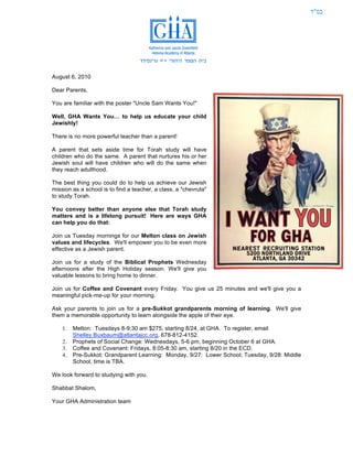 ‫בס"ד‬




August 6, 2010

Dear Parents,

You are familiar with the poster "Uncle Sam Wants You!"

Well, GHA Wants You… to help us educate your child
Jewishly!

There is no more powerful teacher than a parent!

A parent that sets aside time for Torah study will have
children who do the same. A parent that nurtures his or her
Jewish soul will have children who will do the same when
they reach adulthood.

The best thing you could do to help us achieve our Jewish
mission as a school is to find a teacher, a class, a "chevruta"
to study Torah.

You convey better than anyone else that Torah study
matters and is a lifelong pursuit! Here are ways GHA
can help you do that:

Join us Tuesday mornings for our Melton class on Jewish
values and lifecycles. We'll empower you to be even more
effective as a Jewish parent.

Join us for a study of the Biblical Prophets Wednesday
afternoons after the High Holiday season. We'll give you
valuable lessons to bring home to dinner.

Join us for Coffee and Covenant every Friday. You give us 25 minutes and we'll give you a
meaningful pick-me-up for your morning.

Ask your parents to join us for a pre-Sukkot grandparents morning of learning. We'll give
them a memorable opportunity to learn alongside the apple of their eye.

    1.   Melton: Tuesdays 8-9:30 am $275, starting 8/24, at GHA. To register, email
         Shelley.Buxbaum@atlantajcc.org, 678-812-4152.
    2.   Prophets of Social Change: Wednesdays, 5-6 pm, beginning October 6 at GHA.
    3.   Coffee and Covenant: Fridays, 8:05-8:30 am, starting 8/20 in the ECD.
    4.   Pre-Sukkot: Grandparent Learning: Monday, 9/27: Lower School; Tuesday, 9/28: Middle
         School, time is TBA.

We look forward to studying with you.

Shabbat Shalom,

Your GHA Administration team
 