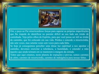 Ore, e peça ao Pai misericordioso forças para superar as próprias imperfeições 
que lhe impede de identificar no parente difícil ao seu lado um irmão de 
caminhada. Veja pelos olhos do Espírito, para que você possa ser útil ao irmão 
do caminho, que foi colocado em sua vida. Perdoa e concede a misericórdia, 
não sete vezes, mas setenta vezes sete vezes para cada falta. 
Se hoje já conseguimos perceber uma tênue luz espiritual a nos apontar o 
caminho, devemos exercitar a tolerância, a humildade, e estender a mão 
àqueles que ainda teimam em se manterem à margem da estrada. 
Todos que aqui estamos, neste planeta de expiações e provas, somos carentes 
de afeto, carentes de misericórdia, carentes de indulgência para nossas faltas. 
 