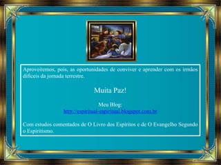 Aproveitemos, pois, as oportunidades de conviver e aprender com os irmãos 
difíceis da jornada terrestre. 
Muita Paz! 
Meu Blog: 
http://espiritual-espiritual.blogspot.com.br 
Com estudos comentados de O Livro dos Espíritos e de O Evangelho Segundo 
o Espiritismo. 
