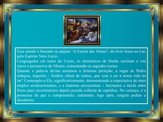 Esse estudo é baseado na página “A Escola das Almas”, do livro Jesus no Lar, 
pelo Espírito Neio Lúcio. 
Congregados em torno do Cristo, os domésticos de Simão ouviram a voz 
suave e persuasiva do Mestre, comentando os sagrados textos. 
Quando a palavra divina terminou a formosa preleção, a sogra de Pedro 
indagou, inquieta: - Senhor, afinal de contas, que vem a ser a nossa vida no 
lar? Contemplo-a Ele, significativamente, demonstrando a expectativa de mais 
amplos esclarecimentos, e a matrona acrescentou: - Iniciamos a tarefa entre 
flores para encontrarmos depois pesada colheita de espinhos. No começo, é a 
promessa de paz e compreensão; entretanto, logo após, surgem pedras e 
dissabores. 
 