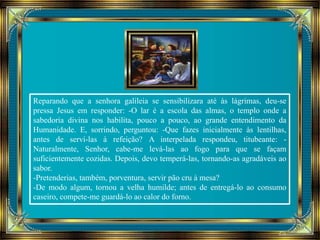 Reparando que a senhora galileia se sensibilizara até às lágrimas, deu-se 
pressa Jesus em responder: -O lar é a escola das almas, o templo onde a 
sabedoria divina nos habilita, pouco a pouco, ao grande entendimento da 
Humanidade. E, sorrindo, perguntou: -Que fazes inicialmente às lentilhas, 
antes de servi-las à refeição? A interpelada respondeu, titubeante: - 
Naturalmente, Senhor, cabe-me levá-las ao fogo para que se façam 
suficientemente cozidas. Depois, devo temperá-las, tornando-as agradáveis ao 
sabor. 
-Pretenderias, também, porventura, servir pão cru à mesa? 
-De modo algum, tornou a velha humilde; antes de entregá-lo ao consumo 
caseiro, compete-me guardá-lo ao calor do forno. 
 