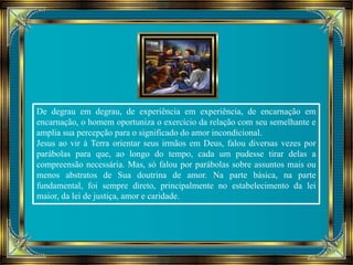 De degrau em degrau, de experiência em experiência, de encarnação em 
encarnação, o homem oportuniza o exercício da relação com seu semelhante e 
amplia sua percepção para o significado do amor incondicional. 
Jesus ao vir à Terra orientar seus irmãos em Deus, falou diversas vezes por 
parábolas para que, ao longo do tempo, cada um pudesse tirar delas a 
compreensão necessária. Mas, só falou por parábolas sobre assuntos mais ou 
menos abstratos de Sua doutrina de amor. Na parte básica, na parte 
fundamental, foi sempre direto, principalmente no estabelecimento da lei 
maior, da lei de justiça, amor e caridade. 
 
