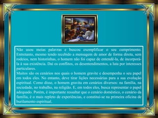 Não usou meias palavras e buscou exemplificar o seu cumprimento. 
Entretanto, mesmo tendo recebido a mensagem de amor de forma direta, sem 
rodeios, nem historinhas, o homem não foi capaz de entendê-la, de incorporá-la 
à sua existência. Daí os conflitos, os desentendimentos, a luta por interesses 
particulares. 
Muitos são os cenários nos quais o homem gravite e desempenha o seu papel 
em todos eles. No entanto, deve tirar lições necessárias para a sua evolução 
espiritual. Como disse, o homem gravita em cenários diversos: na família, na 
sociedade, no trabalho, na religião. E, em todos eles, busca representar o papel 
adequado. Porém, é importante ressaltar que o cenário doméstico, o cenário da 
família, é o mais repleto de experiências, e constitui-se na primeira oficina de 
burilamento espiritual. 
 