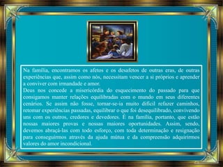 Na família, encontramos os afetos e os desafetos de outras eras, de outras 
experiências que, assim como nós, necessitam vencer a si próprios e aprender 
a conviver com irmandade e amor. 
Deus nos concede a misericórdia do esquecimento do passado para que 
consigamos manter relações equilibradas com o mundo em seus diferentes 
cenários. Se assim não fosse, tornar-se-ia muito difícil refazer caminhos, 
retomar experiências passadas, equilibrar o que foi desequilibrado, convivendo 
uns com os outros, credores e devedores. É na família, portanto, que estão 
nossas maiores provas e nossas maiores oportunidades. Assim, sendo, 
devemos abraçá-las com todo esforço, com toda determinação e resignação 
para conseguirmos através da ajuda mútua e da compreensão adquirirmos 
valores do amor incondicional. 
 