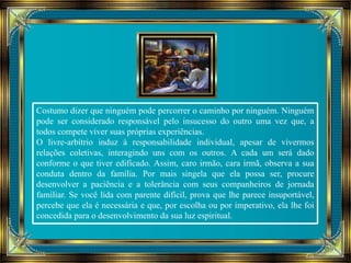 Costumo dizer que ninguém pode percorrer o caminho por ninguém. Ninguém 
pode ser considerado responsável pelo insucesso do outro uma vez que, a 
todos compete viver suas próprias experiências. 
O livre-arbítrio induz à responsabilidade individual, apesar de vivermos 
relações coletivas, interagindo uns com os outros. A cada um será dado 
conforme o que tiver edificado. Assim, caro irmão, cara irmã, observa a sua 
conduta dentro da família. Por mais singela que ela possa ser, procure 
desenvolver a paciência e a tolerância com seus companheiros de jornada 
familiar. Se você lida com parente difícil, prova que lhe parece insuportável, 
percebe que ela é necessária e que, por escolha ou por imperativo, ela lhe foi 
concedida para o desenvolvimento da sua luz espiritual. 
 