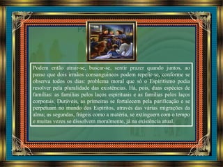 Podem então atrair-se, buscar-se, sentir prazer quando juntos, ao
passo que dois irmãos consanguíneos podem repelir-se, conforme se
observa todos os dias: problema moral que só o Espiritismo podia
resolver pela pluralidade das existências. Há, pois, duas espécies de
famílias: as famílias pelos laços espirituais e as famílias pelos laços
corporais. Duráveis, as primeiras se fortalecem pela purificação e se
perpetuam no mundo dos Espíritos, através das várias migrações da
alma; as segundas, frágeis como a matéria, se extinguem com o tempo
e muitas vezes se dissolvem moralmente, já na existência atual.
 